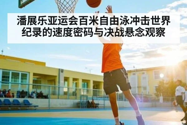 潘展乐亚运会百米自由泳冲击世界纪录的速度密码与决战悬念观察