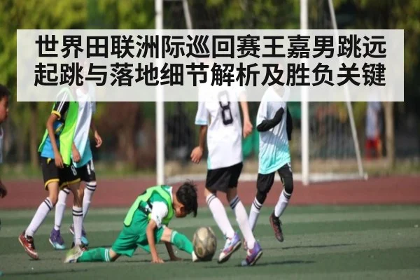 世界田联洲际巡回赛王嘉男跳远起跳与落地细节解析及胜负关键